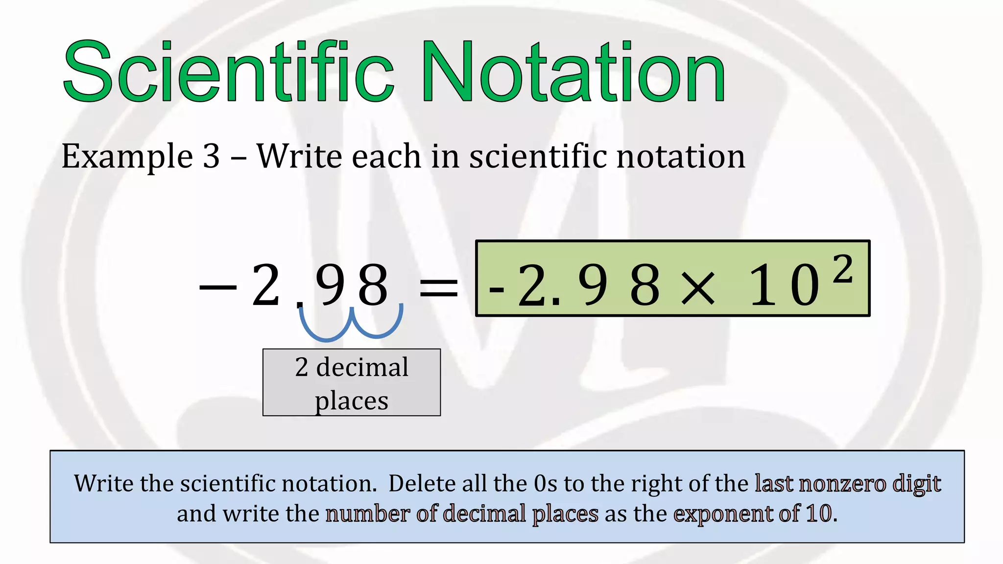 Example 3 – Write each in scientific notation
−2 98
Place the to the right of the .
.
Count the to the right of this
decimal.
2 decimal
places
Count the to the right of this
decimal.
Write the scientific notation. Delete all the 0s to the right of the
and write the as the .
= -2 × 10102
. 9 8
 