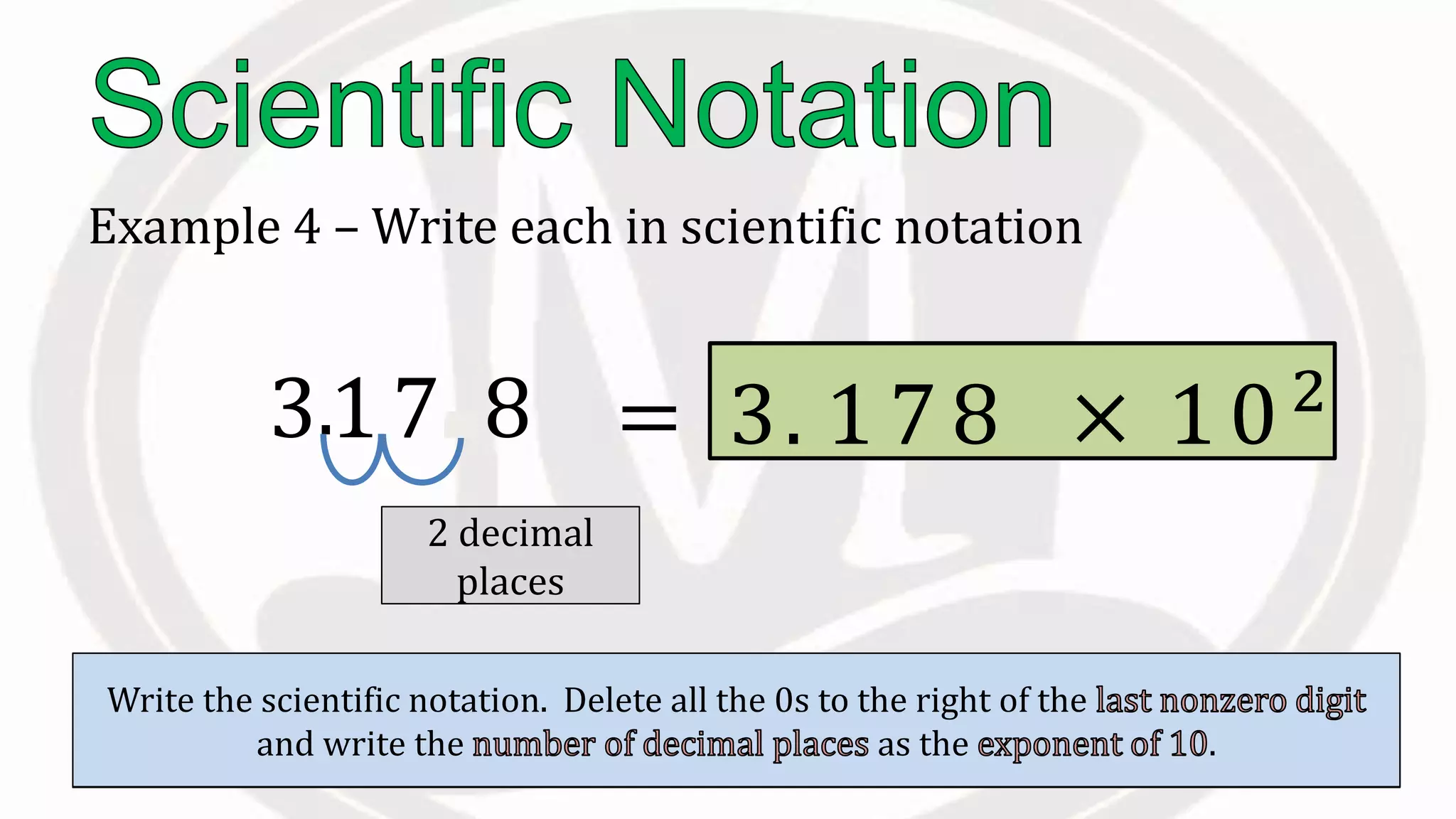 Example 4 – Write each in scientific notation
317.8
Place the to the right of the .
.
Count the moved.
2 decimal
places
Write the scientific notation. Delete all the 0s to the right of the
and write the as the .
= 3. 1 7 × 10102
8
 