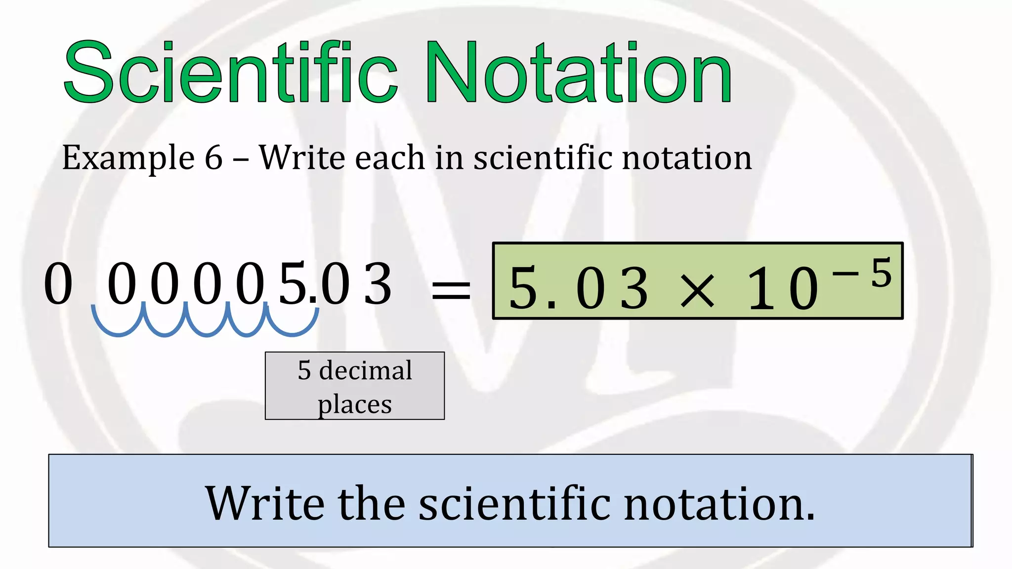Example 6 – Write each in scientific notation
0.0000503
Move the to the right of the first non
zero digit.
.
Count the to the right of this
decimal.
5 decimal
places
Write the scientific notation.
= 5. 0 3 × 10−510
 