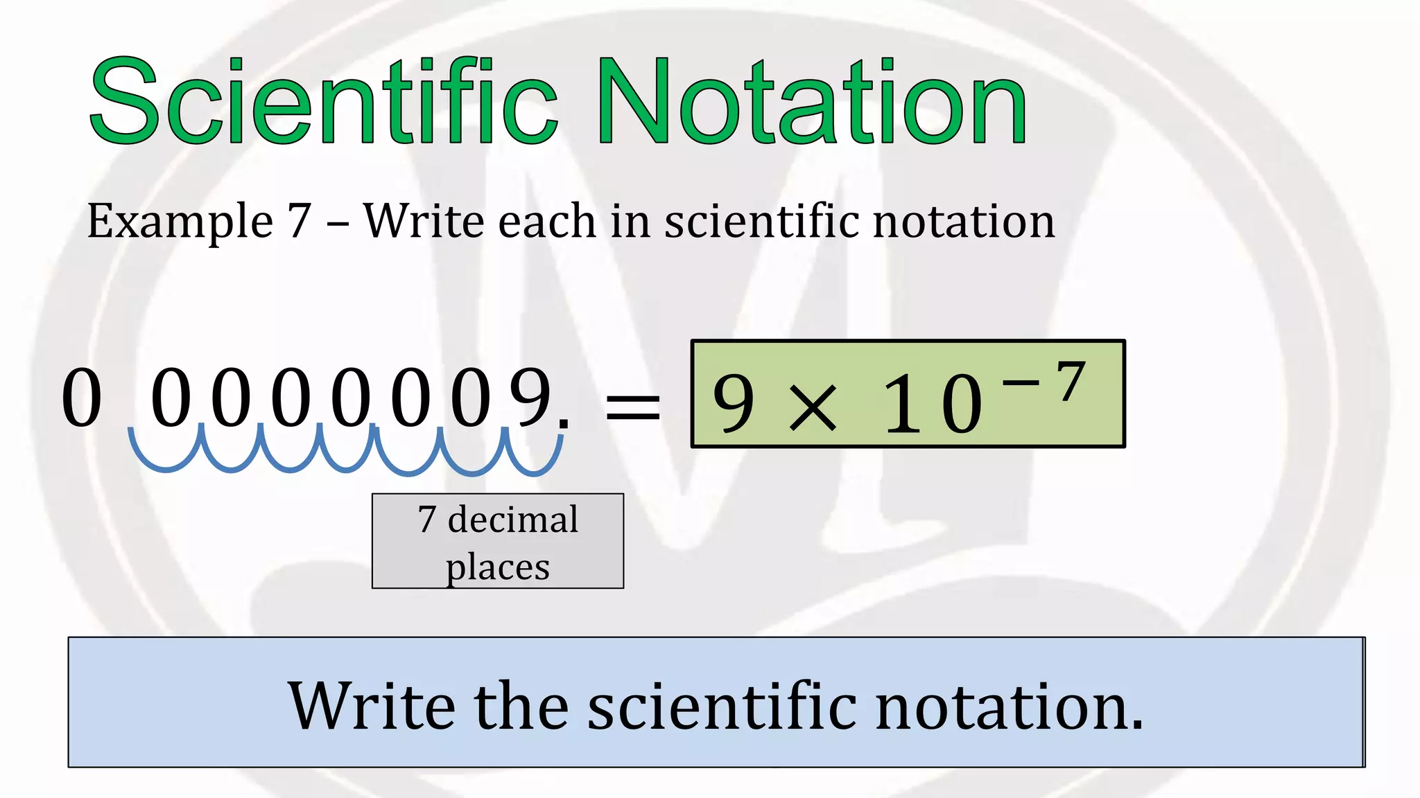 Example 7 – Write each in scientific notation
0.0000009
Move the to the right of the first non
zero digit.
.
Count the to the right of this
decimal.
7 decimal
places
Write the scientific notation.
= 9 × 10−7
10
 