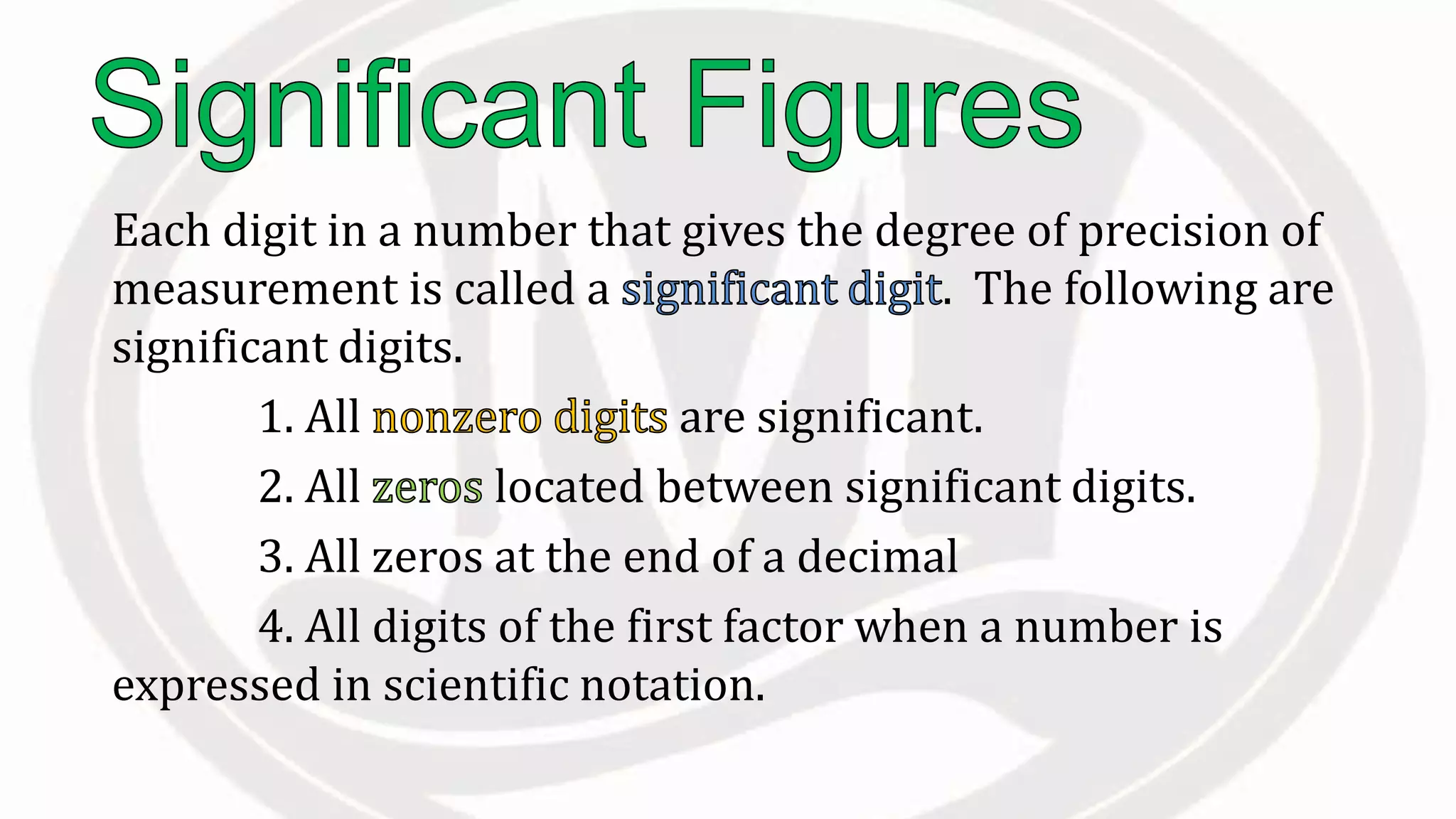 Each digit in a number that gives the degree of precision of
measurement is called a . The following are
significant digits.
1. All are significant.
2. All located between significant digits.
3. All zeros at the end of a decimal
4. All digits of the first factor when a number is
expressed in scientific notation.
 