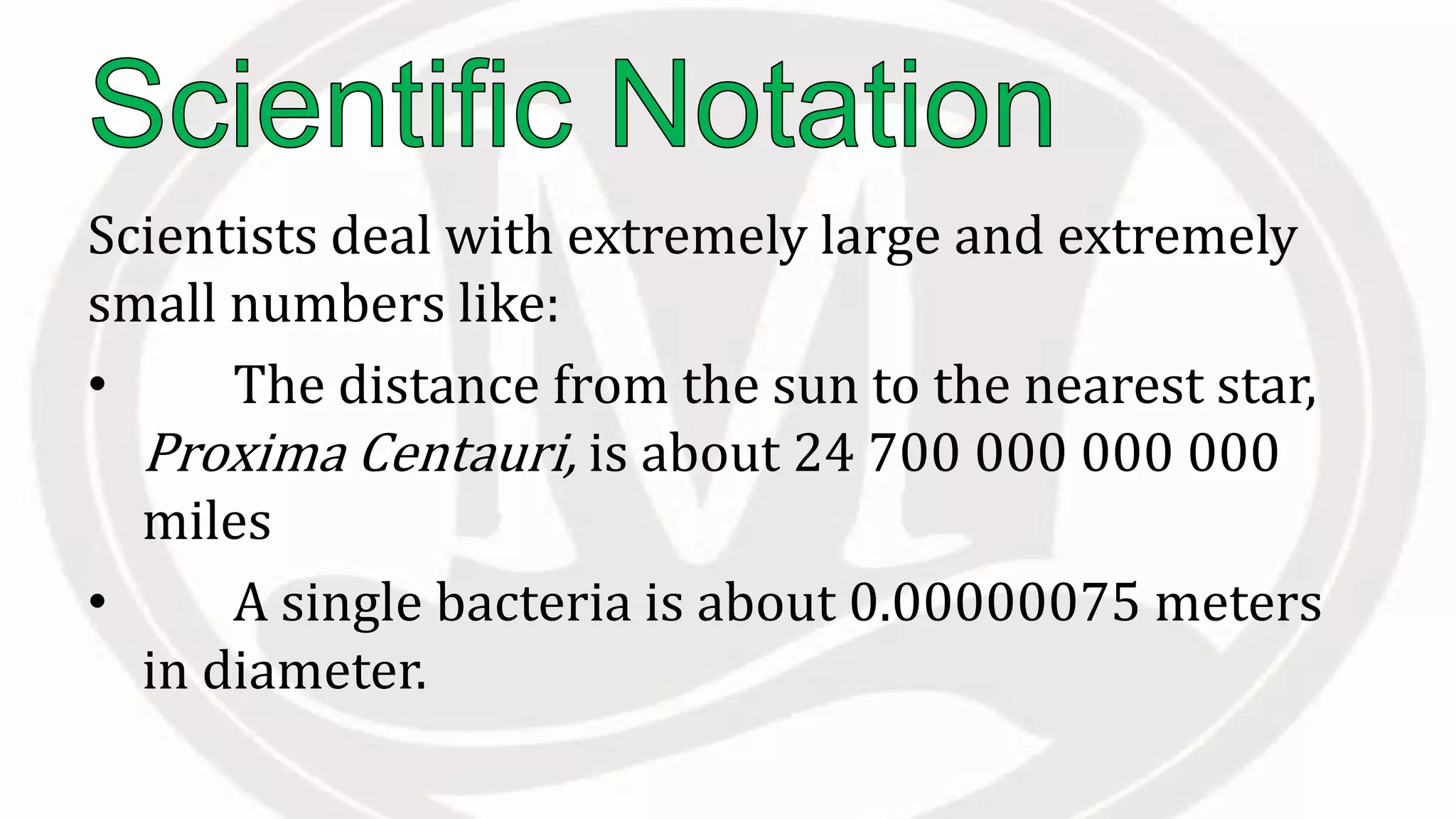 Scientists deal with extremely large and extremely
small numbers like:
• The distance from the sun to the nearest star,
Proxima Centauri, is about 24 700 000 000 000
miles
• A single bacteria is about 0.00000075 meters
in diameter.
 