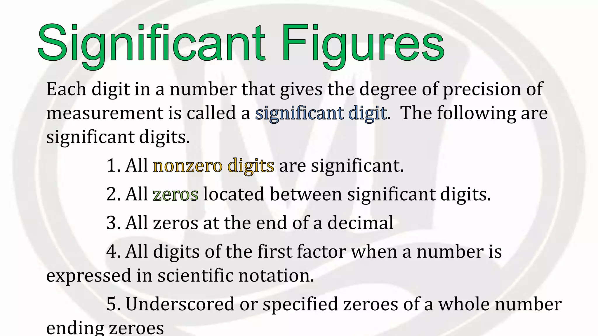 Each digit in a number that gives the degree of precision of
measurement is called a . The following are
significant digits.
1. All are significant.
2. All located between significant digits.
3. All zeros at the end of a decimal
4. All digits of the first factor when a number is
expressed in scientific notation.
5. Underscored or specified zeroes of a whole number
ending zeroes
 