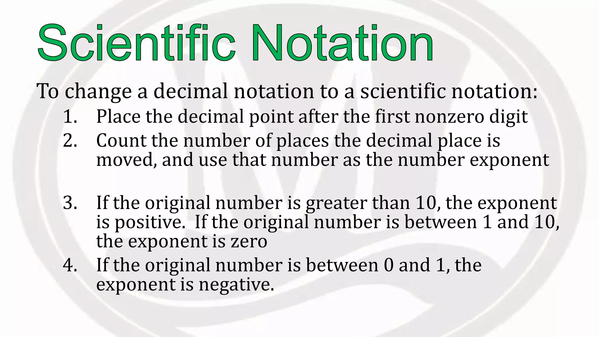 To change a decimal notation to a scientific notation:
1. Place the decimal point after the first nonzero digit
2. Count the number of places the decimal place is
moved, and use that number as the number exponent
3. If the original number is greater than 10, the exponent
is positive. If the original number is between 1 and 10,
the exponent is zero
4. If the original number is between 0 and 1, the
exponent is negative.
 
