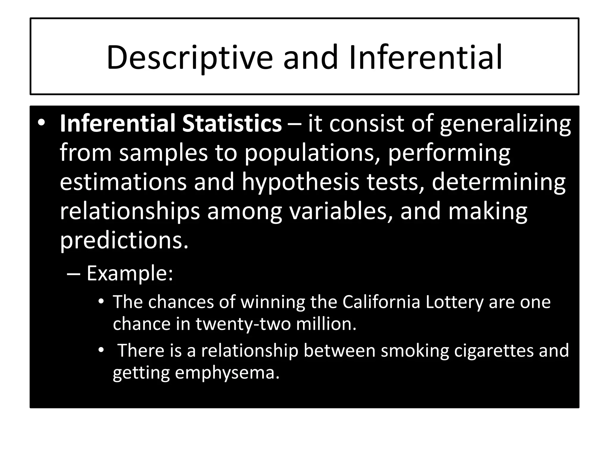 • Inferential Statistics – it consist of generalizing
from samples to populations, performing
estimations and hypothesis tests, determining
relationships among variables, and making
predictions.
– Example:
• The chances of winning the California Lottery are one
chance in twenty-two million.
• There is a relationship between smoking cigarettes and
getting emphysema.
Descriptive and Inferential
 