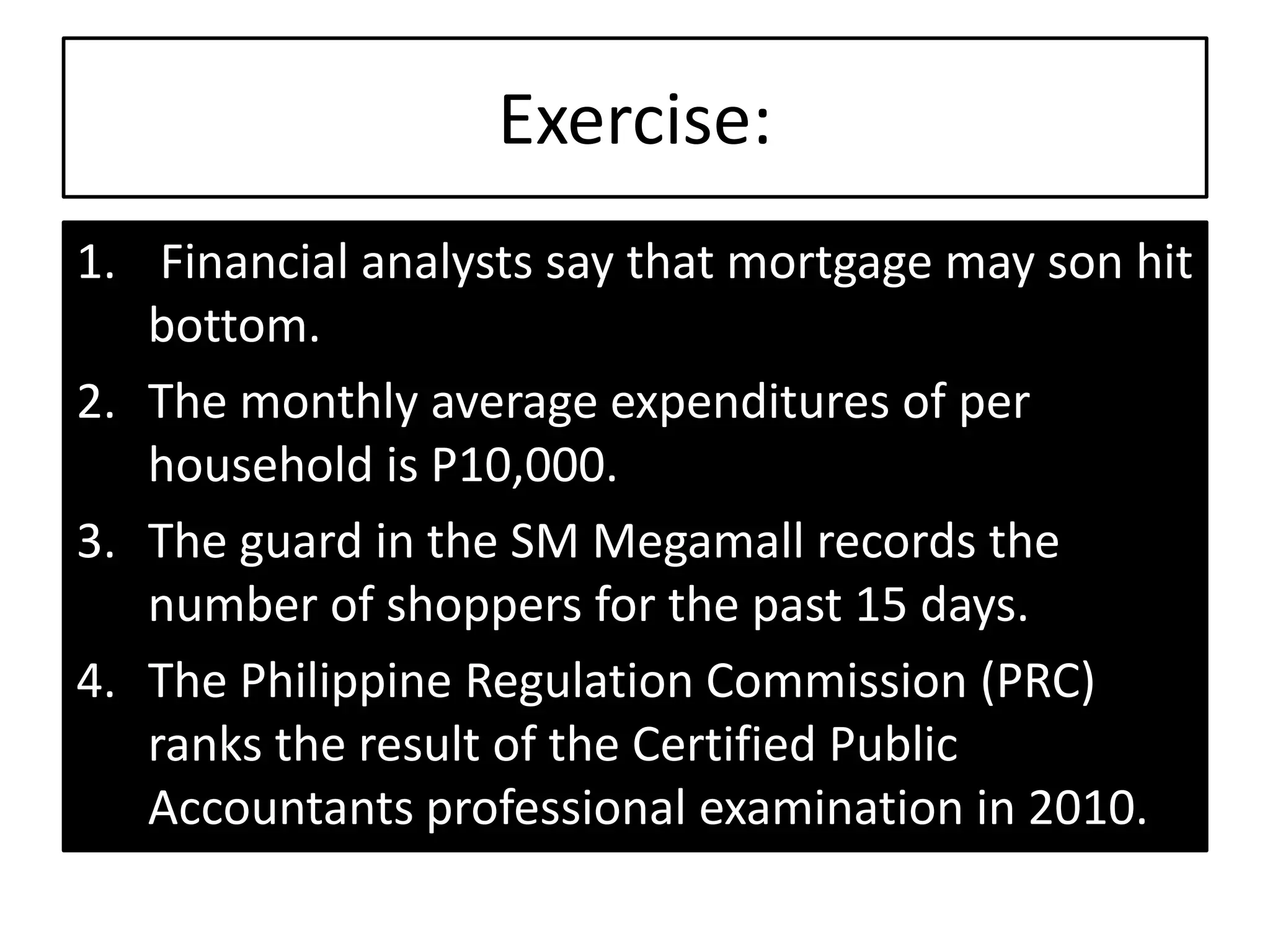 Exercise:
1. Financial analysts say that mortgage may son hit
bottom.
2. The monthly average expenditures of per
household is P10,000.
3. The guard in the SM Megamall records the
number of shoppers for the past 15 days.
4. The Philippine Regulation Commission (PRC)
ranks the result of the Certified Public
Accountants professional examination in 2010.
 