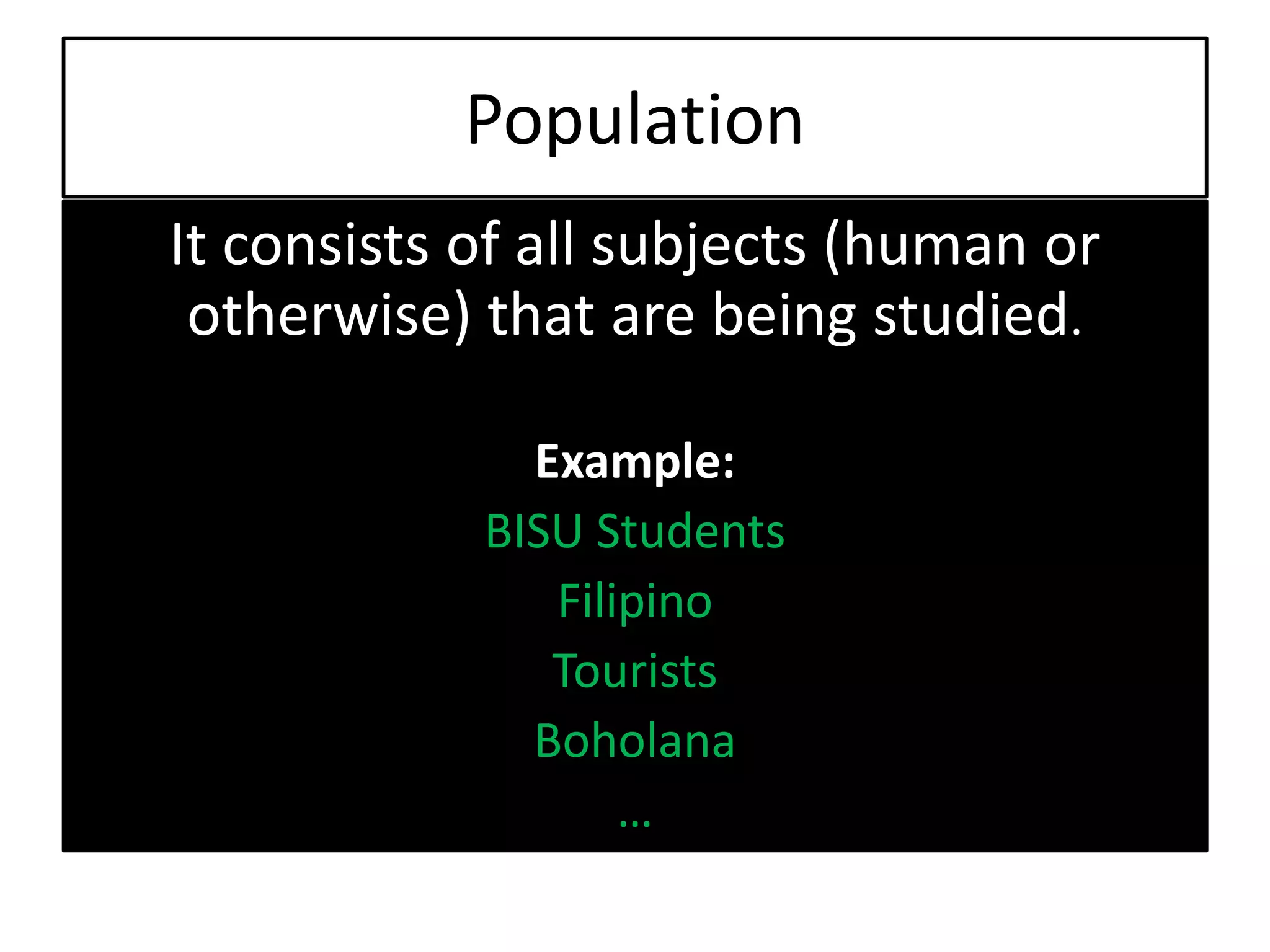 Population
It consists of all subjects (human or
otherwise) that are being studied.
Example:
BISU Students
Filipino
Tourists
Boholana
…
 