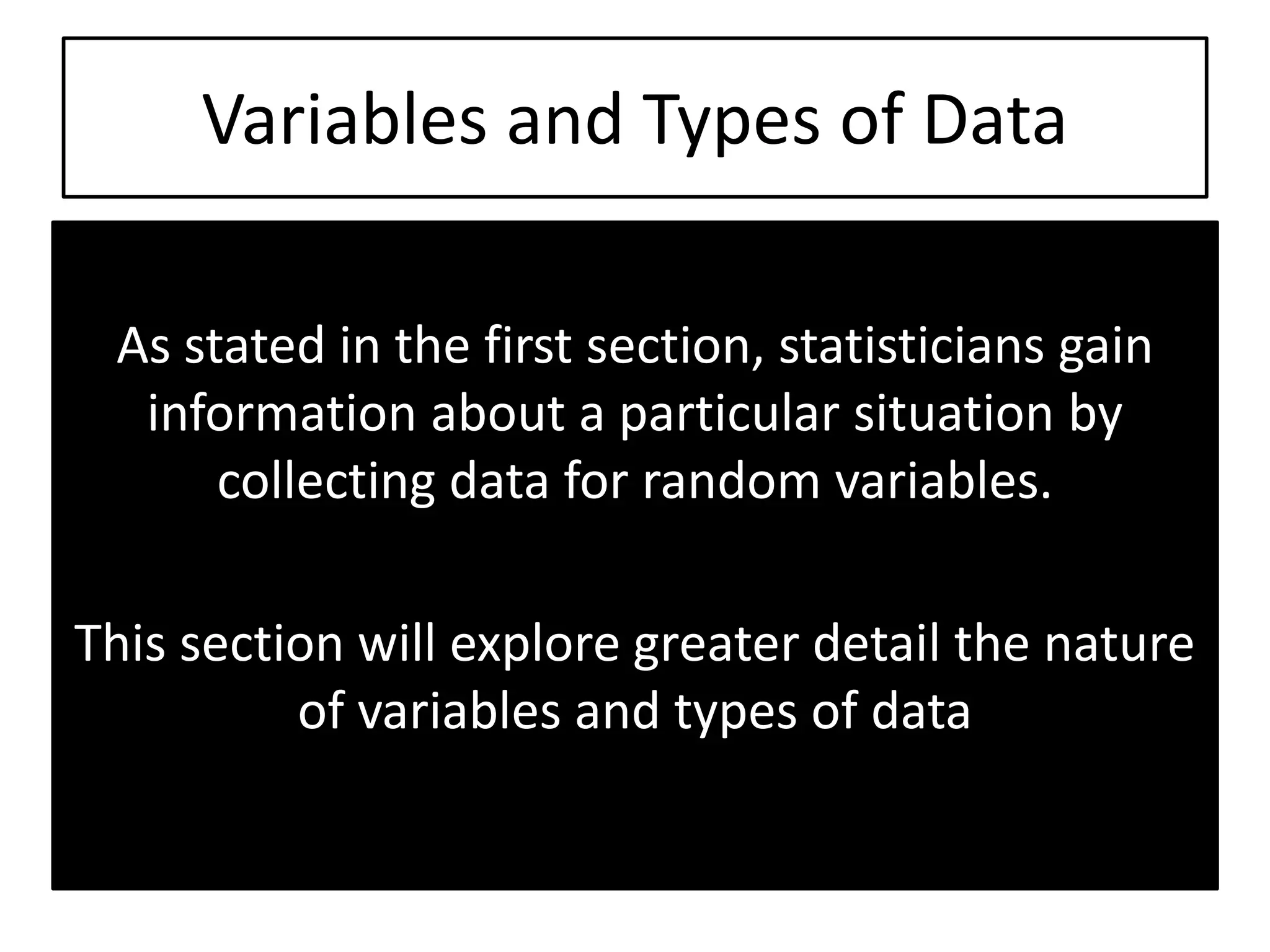 Variables and Types of Data
As stated in the first section, statisticians gain
information about a particular situation by
collecting data for random variables.
This section will explore greater detail the nature
of variables and types of data
 