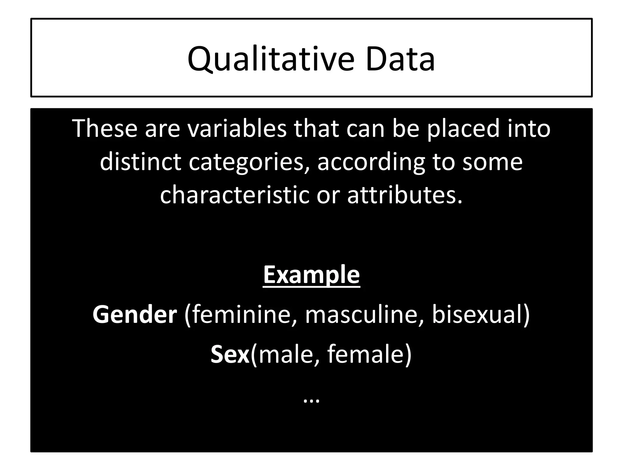 Qualitative Data
These are variables that can be placed into
distinct categories, according to some
characteristic or attributes.
Example
Gender (feminine, masculine, bisexual)
Sex(male, female)
…
 