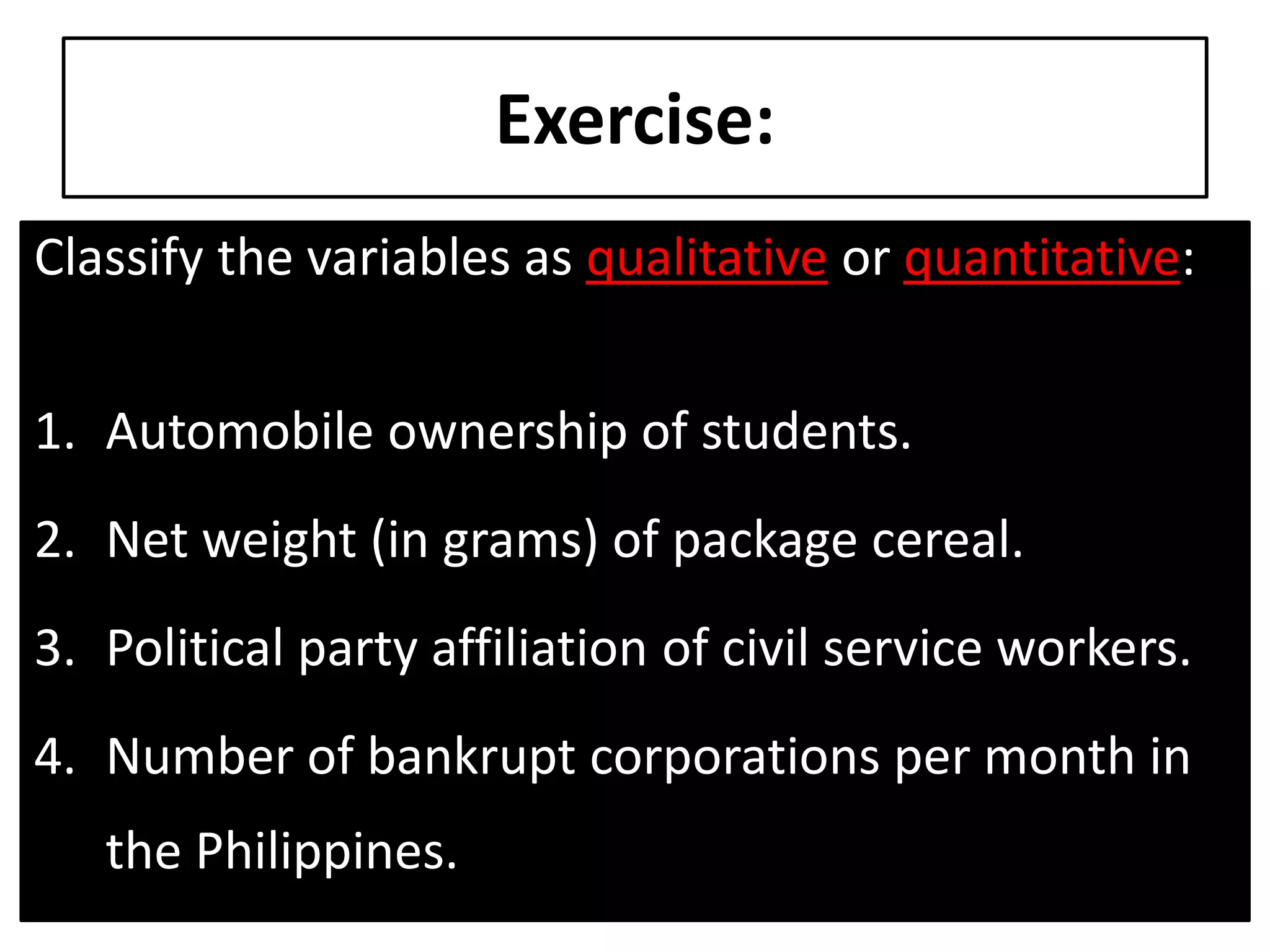 Exercise:
Classify the variables as qualitative or quantitative:
1. Automobile ownership of students.
2. Net weight (in grams) of package cereal.
3. Political party affiliation of civil service workers.
4. Number of bankrupt corporations per month in
the Philippines.
 
