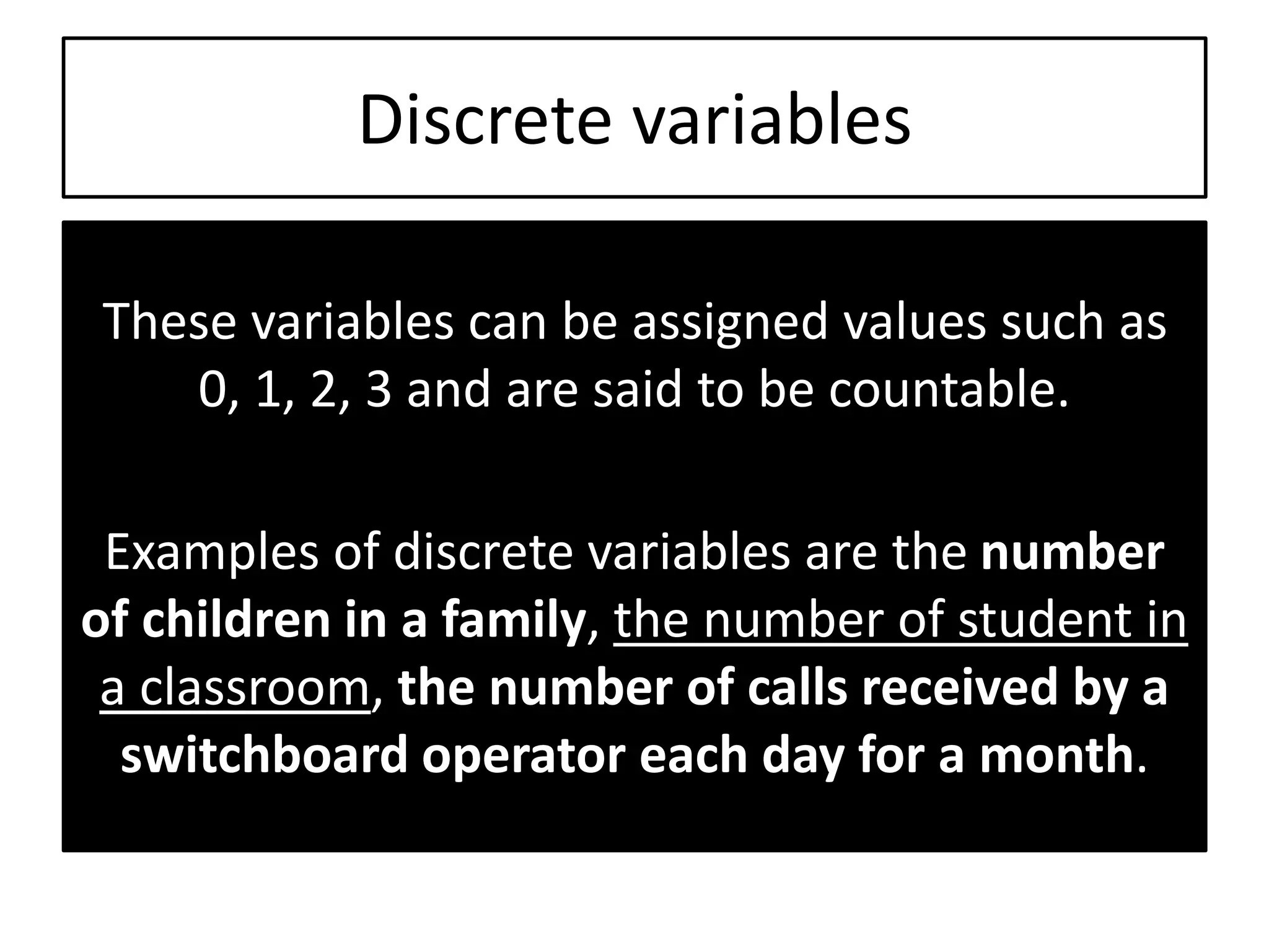 Discrete variables
These variables can be assigned values such as
0, 1, 2, 3 and are said to be countable.
Examples of discrete variables are the number
of children in a family, the number of student in
a classroom, the number of calls received by a
switchboard operator each day for a month.
 