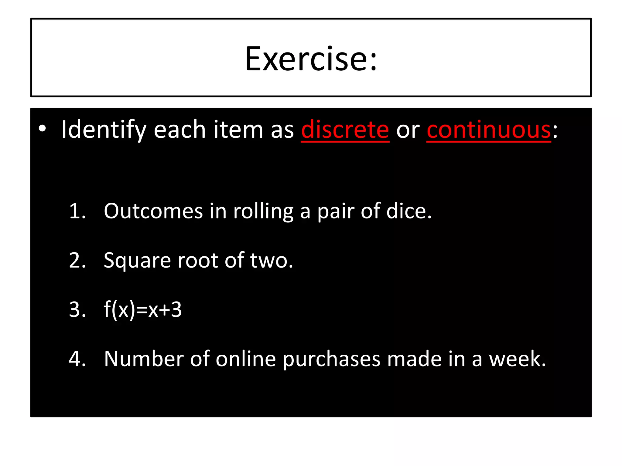 Exercise:
• Identify each item as discrete or continuous:
1. Outcomes in rolling a pair of dice.
2. Square root of two.
3. f(x)=x+3
4. Number of online purchases made in a week.
 