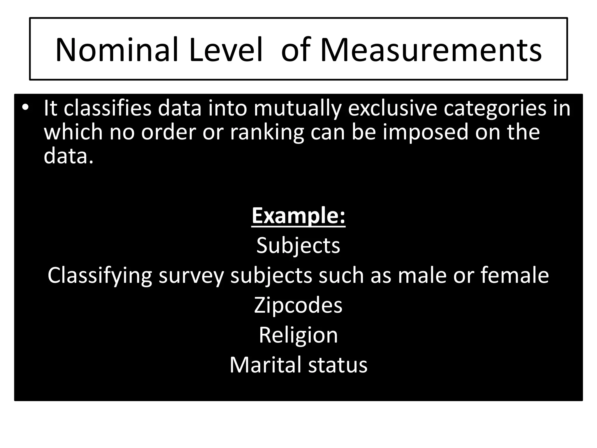 Nominal Level of Measurements
• It classifies data into mutually exclusive categories in
which no order or ranking can be imposed on the
data.
Example:
Subjects
Classifying survey subjects such as male or female
Zipcodes
Religion
Marital status
 