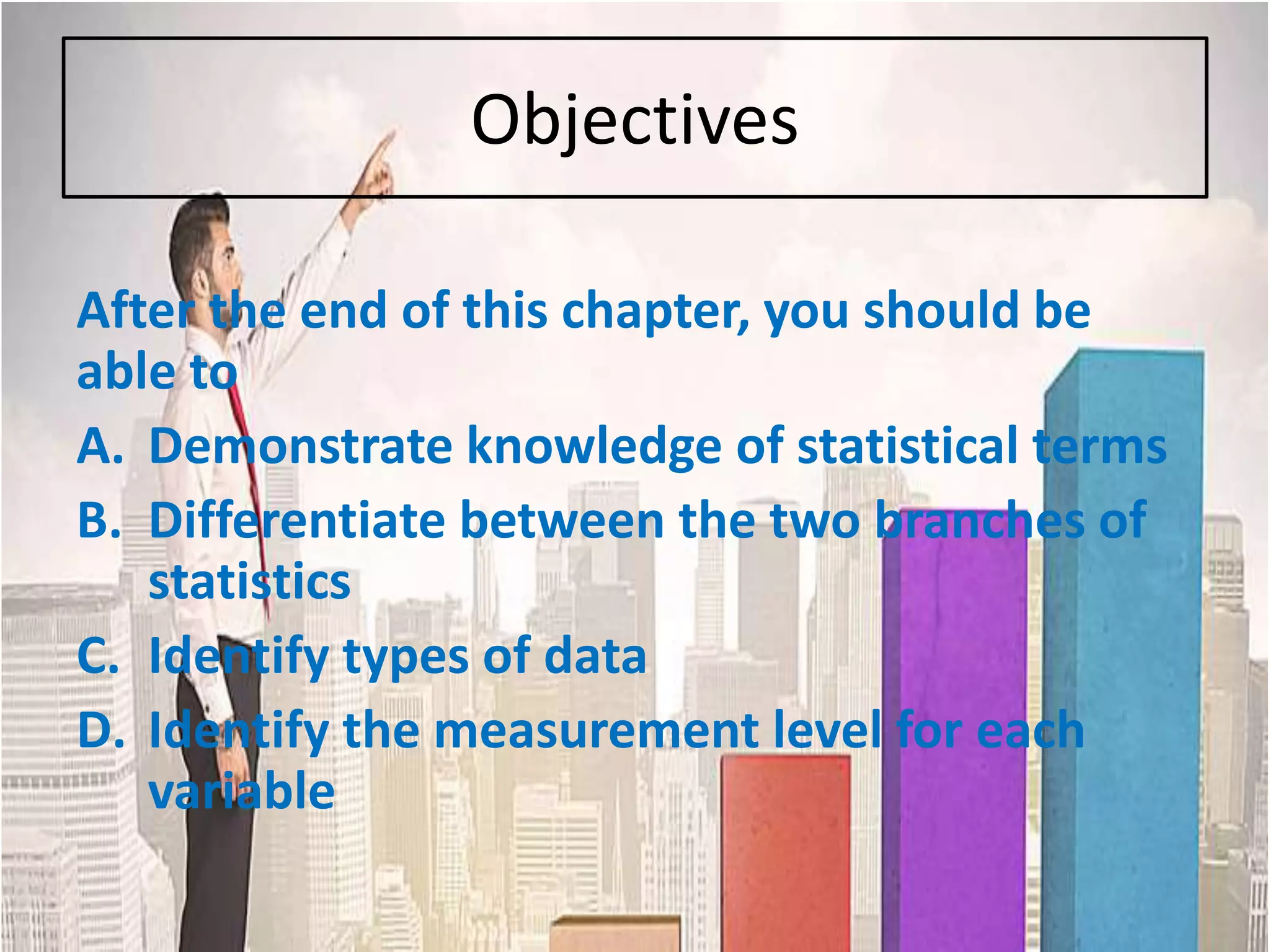 Objectives
After the end of this chapter, you should be
able to
A. Demonstrate knowledge of statistical terms
B. Differentiate between the two branches of
statistics
C. Identify types of data
D. Identify the measurement level for each
variable
 