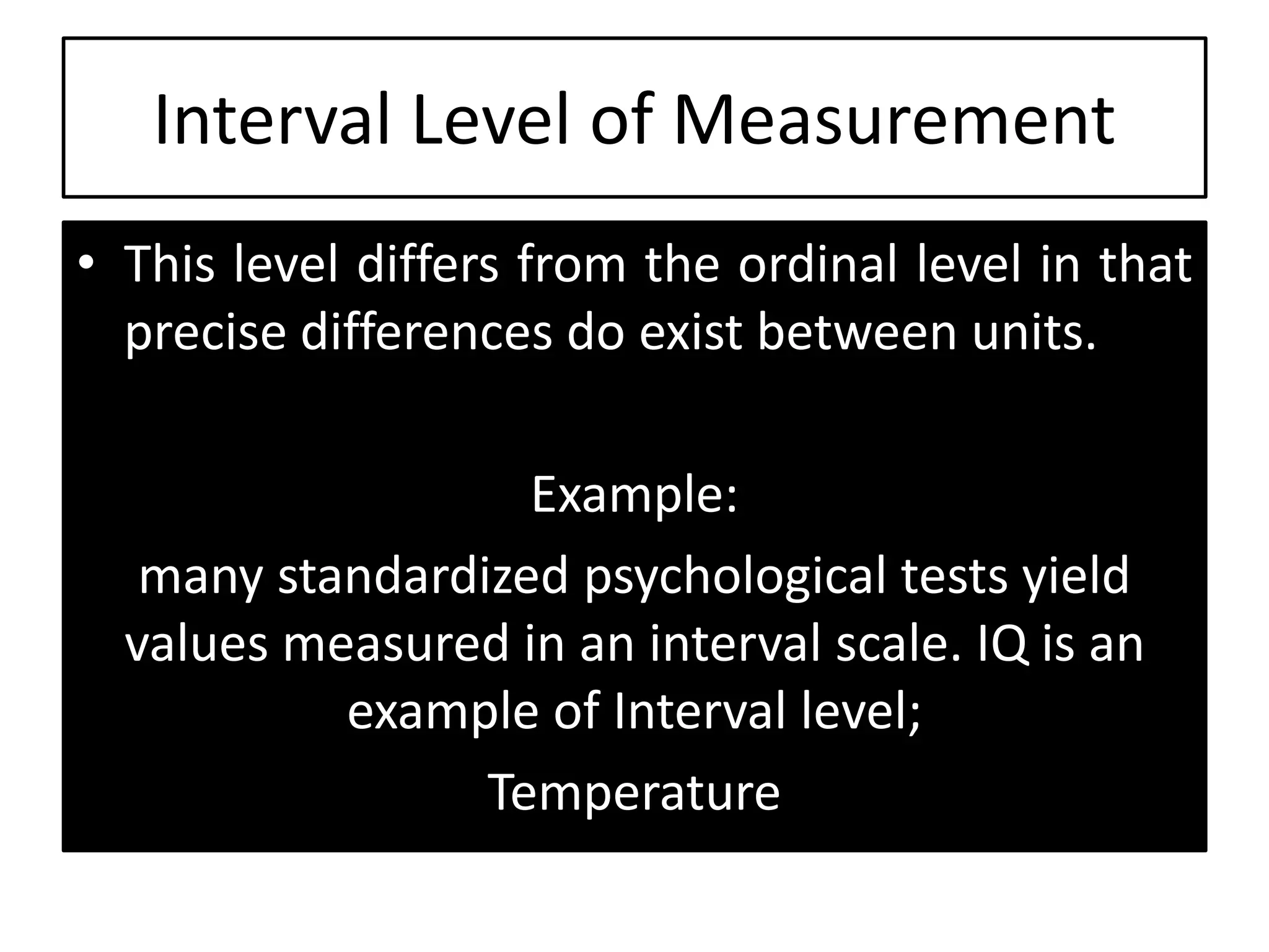 Interval Level of Measurement
• This level differs from the ordinal level in that
precise differences do exist between units.
Example:
many standardized psychological tests yield
values measured in an interval scale. IQ is an
example of Interval level;
Temperature
 