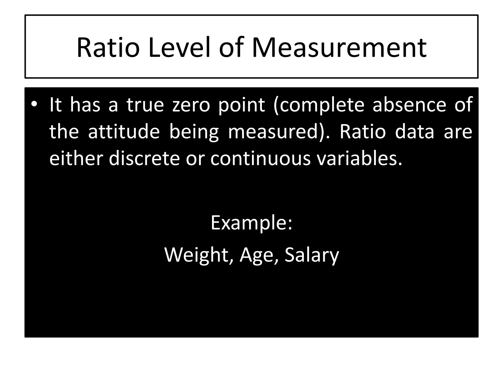 Ratio Level of Measurement
• It has a true zero point (complete absence of
the attitude being measured). Ratio data are
either discrete or continuous variables.
Example:
Weight, Age, Salary
 
