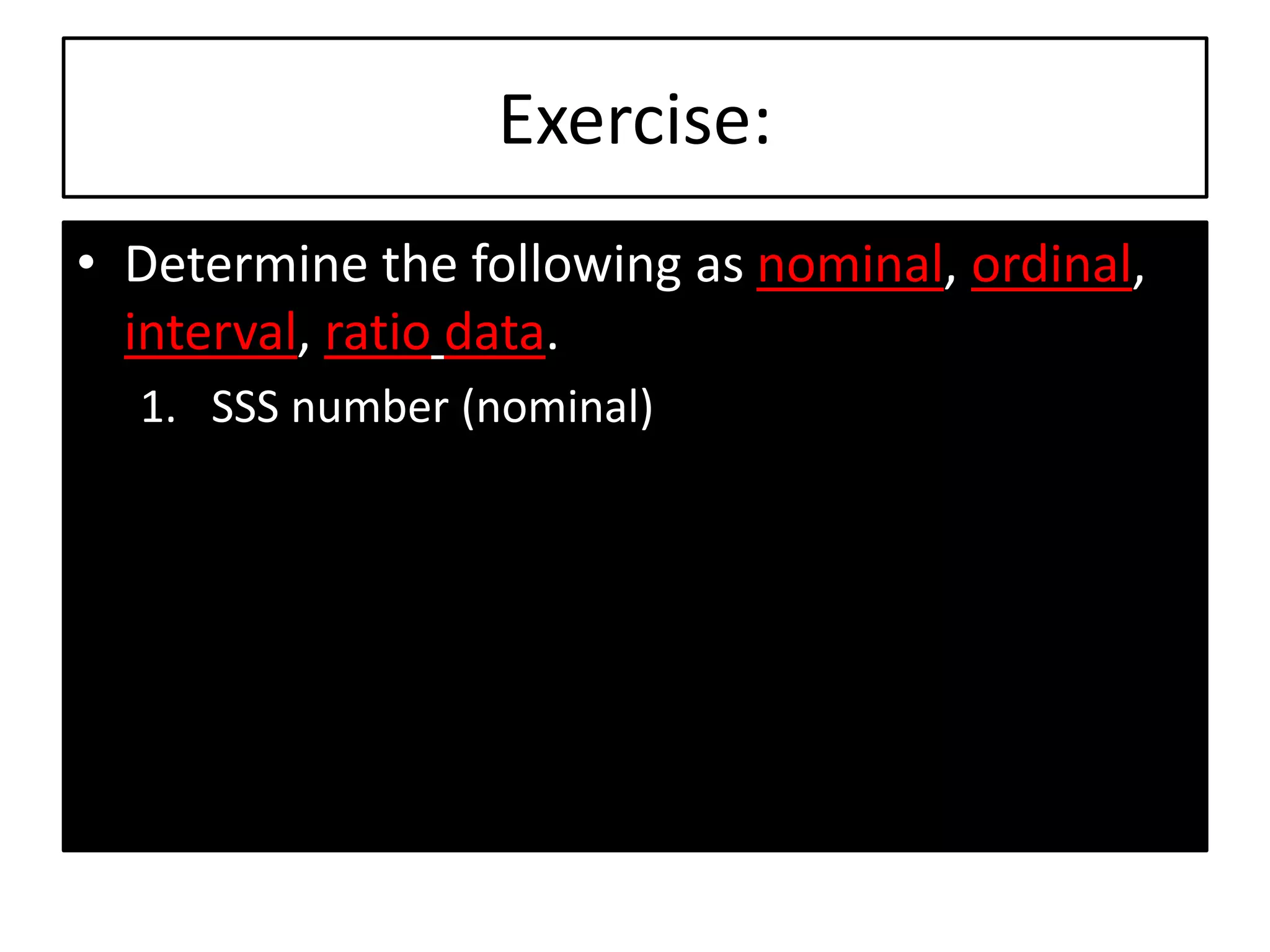 Exercise:
• Determine the following as nominal, ordinal,
interval, ratio data.
1. SSS number (nominal)
 