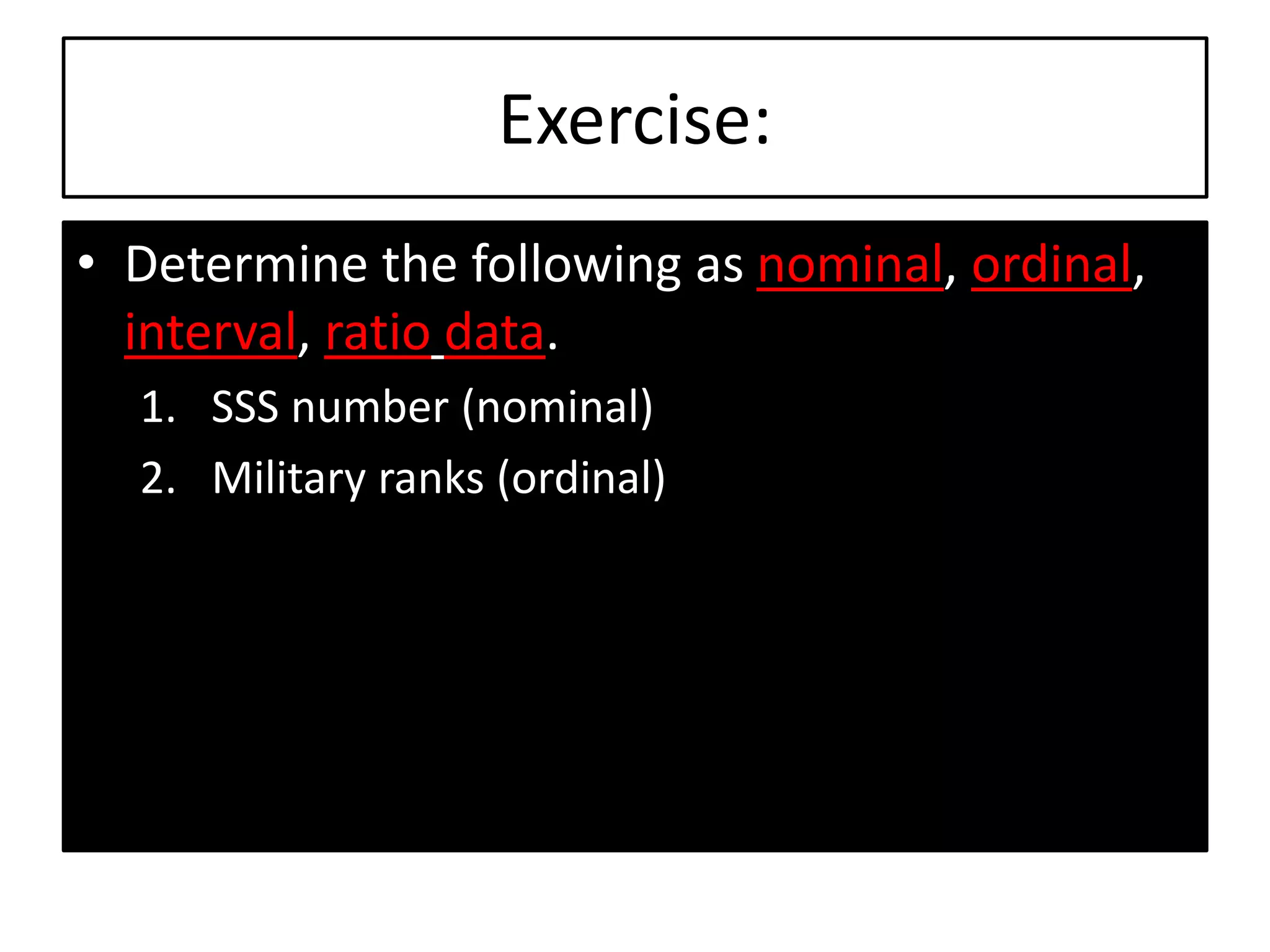 Exercise:
• Determine the following as nominal, ordinal,
interval, ratio data.
1. SSS number (nominal)
2. Military ranks (ordinal)
 