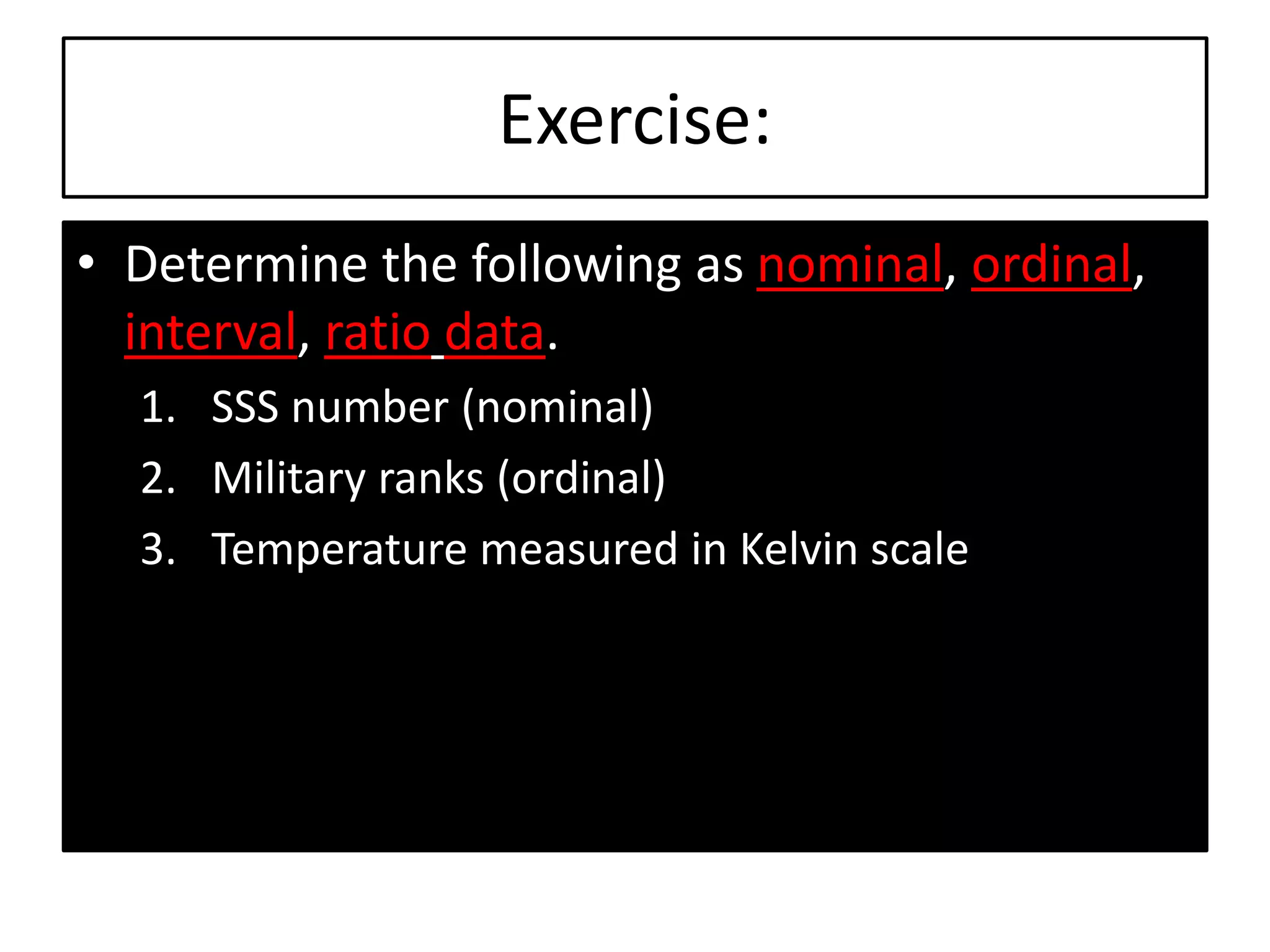 Exercise:
• Determine the following as nominal, ordinal,
interval, ratio data.
1. SSS number (nominal)
2. Military ranks (ordinal)
3. Temperature measured in Kelvin scale
 