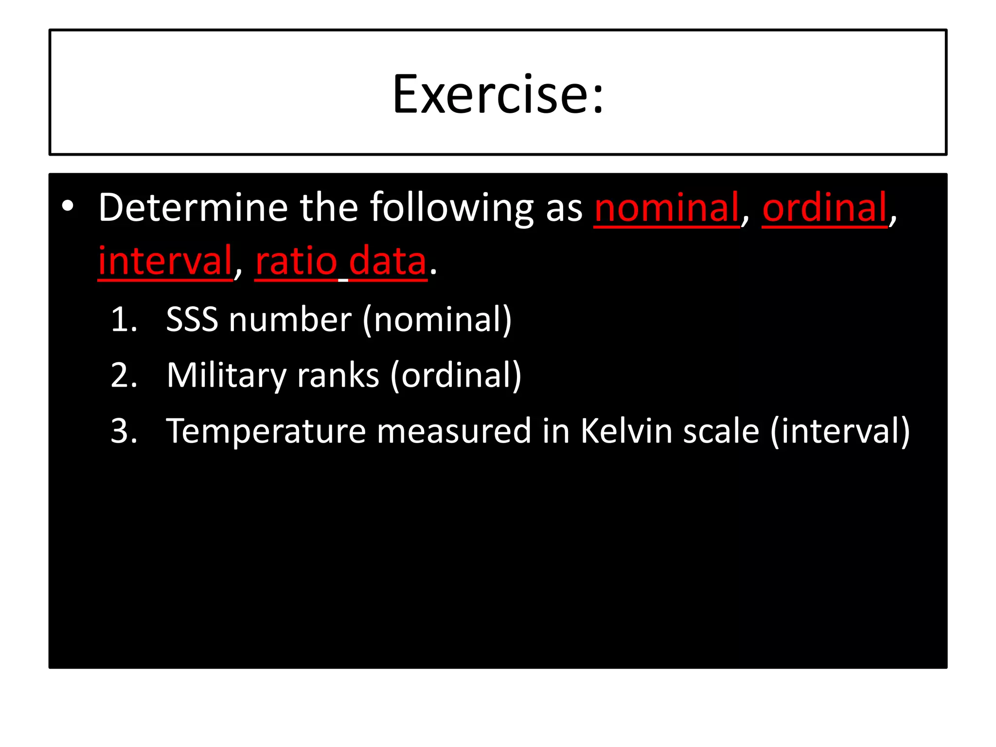 Exercise:
• Determine the following as nominal, ordinal,
interval, ratio data.
1. SSS number (nominal)
2. Military ranks (ordinal)
3. Temperature measured in Kelvin scale (interval)
 
