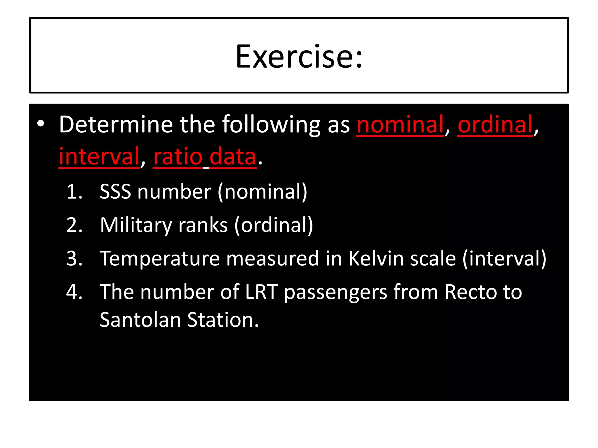 Exercise:
• Determine the following as nominal, ordinal,
interval, ratio data.
1. SSS number (nominal)
2. Military ranks (ordinal)
3. Temperature measured in Kelvin scale (interval)
4. The number of LRT passengers from Recto to
Santolan Station.
 