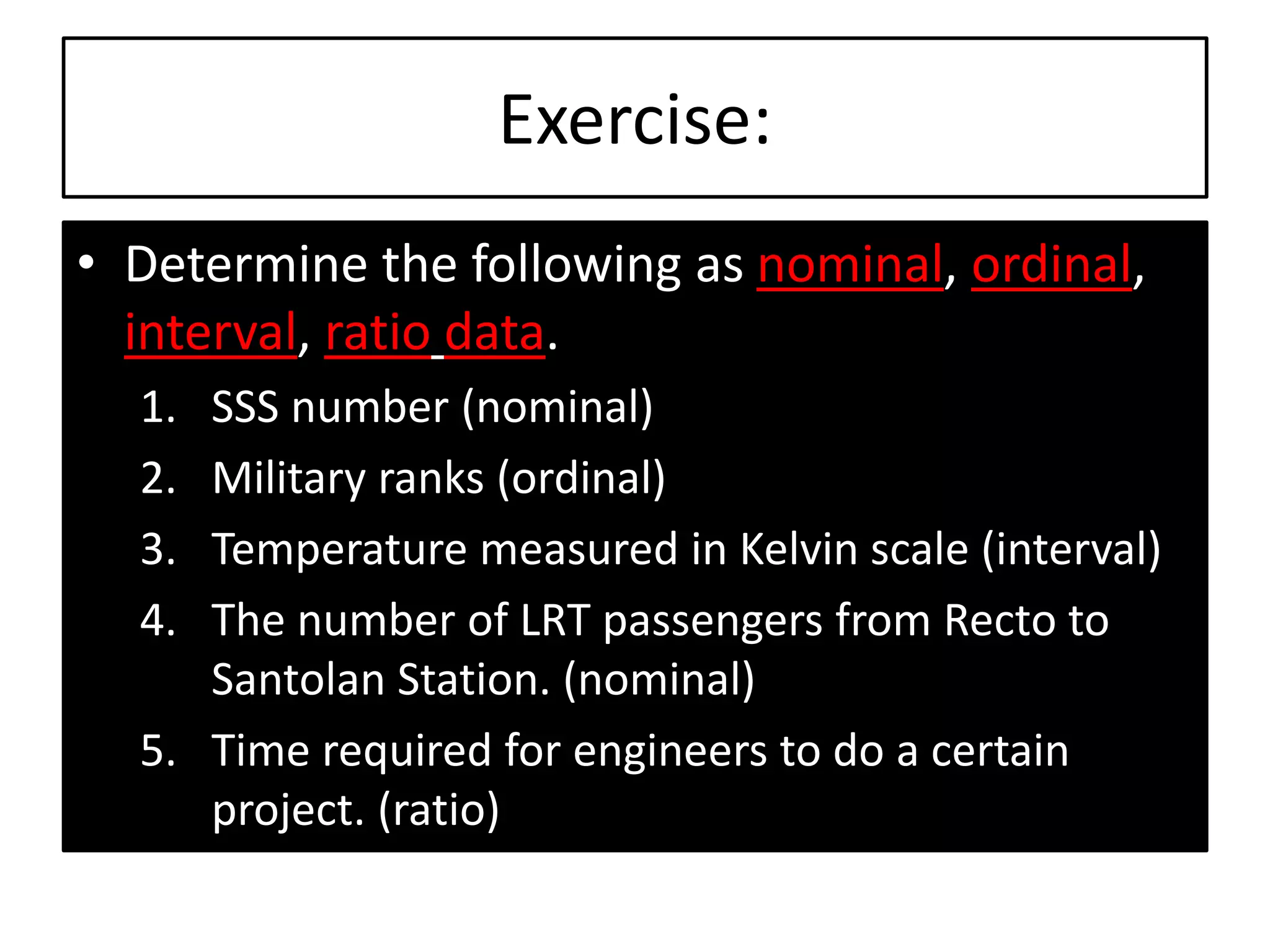 Exercise:
• Determine the following as nominal, ordinal,
interval, ratio data.
1. SSS number (nominal)
2. Military ranks (ordinal)
3. Temperature measured in Kelvin scale (interval)
4. The number of LRT passengers from Recto to
Santolan Station. (nominal)
5. Time required for engineers to do a certain
project. (ratio)
 