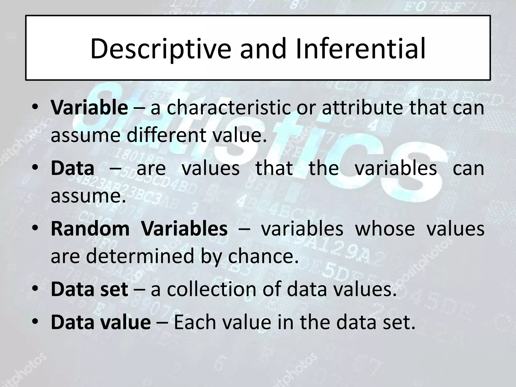 Descriptive and Inferential
• Variable – a characteristic or attribute that can
assume different value.
• Data – are values that the variables can
assume.
• Random Variables – variables whose values
are determined by chance.
• Data set – a collection of data values.
• Data value – Each value in the data set.
 