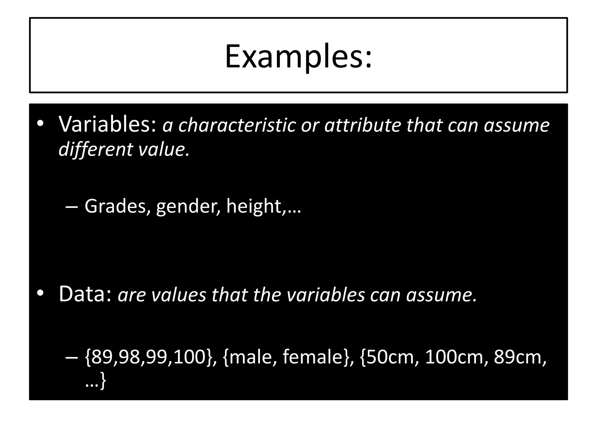 Examples:
• Variables: a characteristic or attribute that can assume
different value.
– Grades, gender, height,…
• Data: are values that the variables can assume.
– {89,98,99,100}, {male, female}, {50cm, 100cm, 89cm,
…}
 