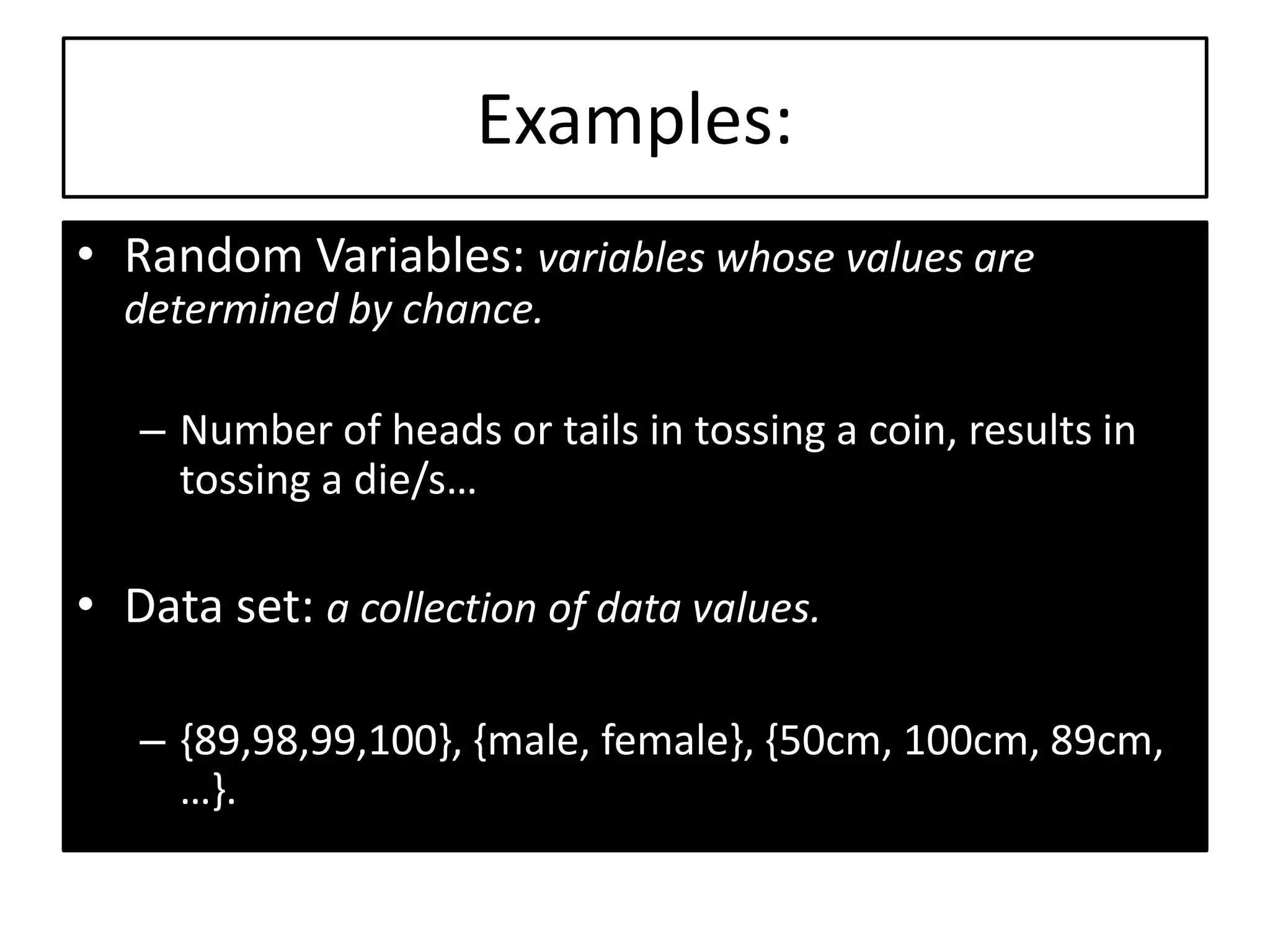 Examples:
• Random Variables: variables whose values are
determined by chance.
– Number of heads or tails in tossing a coin, results in
tossing a die/s…
• Data set: a collection of data values.
– {89,98,99,100}, {male, female}, {50cm, 100cm, 89cm,
…}.
 