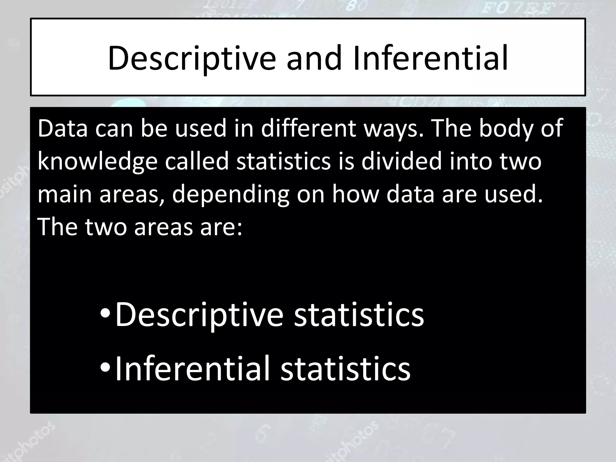 Descriptive and Inferential
Data can be used in different ways. The body of
knowledge called statistics is divided into two
main areas, depending on how data are used.
The two areas are:
•Descriptive statistics
•Inferential statistics
 