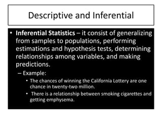 • Inferential Statistics – it consist of generalizing
from samples to populations, performing
estimations and hypothesis tests, determining
relationships among variables, and making
predictions.
– Example:
• The chances of winning the California Lottery are one
chance in twenty-two million.
• There is a relationship between smoking cigarettes and
getting emphysema.
Descriptive and Inferential
 