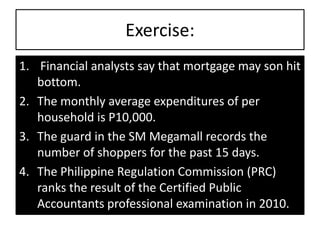 Exercise:
1. Financial analysts say that mortgage may son hit
bottom.
2. The monthly average expenditures of per
household is P10,000.
3. The guard in the SM Megamall records the
number of shoppers for the past 15 days.
4. The Philippine Regulation Commission (PRC)
ranks the result of the Certified Public
Accountants professional examination in 2010.
 