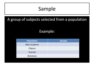 Sample
A group of subjects selected from a population
Example:
Population Sample
BISU students
Filipino
Tourists
Boholana
 