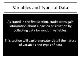 Variables and Types of Data
As stated in the first section, statisticians gain
information about a particular situation by
collecting data for random variables.
This section will explore greater detail the nature
of variables and types of data
 