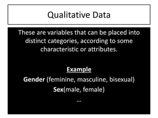 Qualitative Data
These are variables that can be placed into
distinct categories, according to some
characteristic or attributes.
Example
Gender (feminine, masculine, bisexual)
Sex(male, female)
…
 