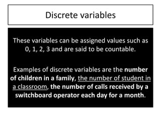 Discrete variables
These variables can be assigned values such as
0, 1, 2, 3 and are said to be countable.
Examples of discrete variables are the number
of children in a family, the number of student in
a classroom, the number of calls received by a
switchboard operator each day for a month.
 