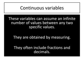 Continuous variables
These variables can assume an infinite
number of values between any two
specific values.
They are obtained by measuring.
They often include fractions and
decimals.
 
