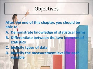 Objectives
After the end of this chapter, you should be
able to
A. Demonstrate knowledge of statistical terms
B. Differentiate between the two branches of
statistics
C. Identify types of data
D. Identify the measurement level for each
variable
 