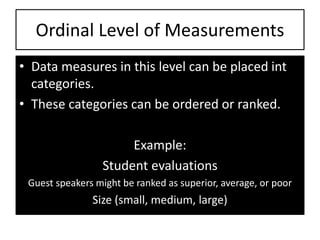 Ordinal Level of Measurements
• Data measures in this level can be placed int
categories.
• These categories can be ordered or ranked.
Example:
Student evaluations
Guest speakers might be ranked as superior, average, or poor
Size (small, medium, large)
 