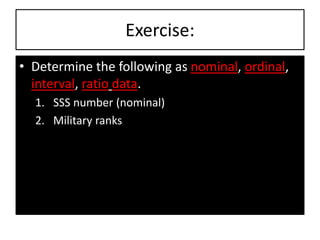 Exercise:
• Determine the following as nominal, ordinal,
interval, ratio data.
1. SSS number (nominal)
2. Military ranks
 