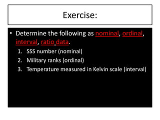 Exercise:
• Determine the following as nominal, ordinal,
interval, ratio data.
1. SSS number (nominal)
2. Military ranks (ordinal)
3. Temperature measured in Kelvin scale (interval)
 