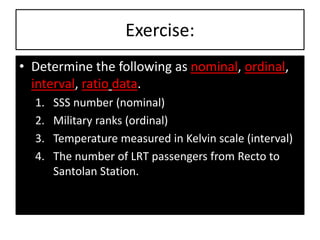Exercise:
• Determine the following as nominal, ordinal,
interval, ratio data.
1. SSS number (nominal)
2. Military ranks (ordinal)
3. Temperature measured in Kelvin scale (interval)
4. The number of LRT passengers from Recto to
Santolan Station.
 