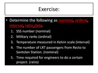 Exercise:
• Determine the following as nominal, ordinal,
interval, ratio data.
1. SSS number (nominal)
2. Military ranks (ordinal)
3. Temperature measured in Kelvin scale (interval)
4. The number of LRT passengers from Recto to
Santolan Station. (nominal)
5. Time required for engineers to do a certain
project. (ratio)
 