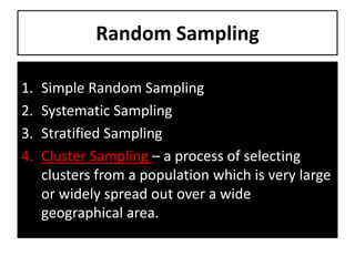 Random Sampling
1. Simple Random Sampling
2. Systematic Sampling
3. Stratified Sampling
4. Cluster Sampling – a process of selecting
clusters from a population which is very large
or widely spread out over a wide
geographical area.
 