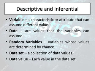 Descriptive and Inferential
• Variable – a characteristic or attribute that can
assume different value.
• Data – are values that the variables can
assume.
• Random Variables – variables whose values
are determined by chance.
• Data set – a collection of data values.
• Data value – Each value in the data set.
 