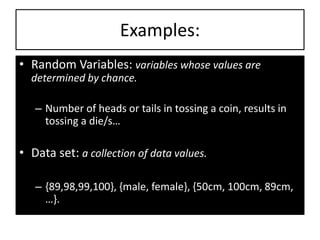 Examples:
• Random Variables: variables whose values are
determined by chance.
– Number of heads or tails in tossing a coin, results in
tossing a die/s…
• Data set: a collection of data values.
– {89,98,99,100}, {male, female}, {50cm, 100cm, 89cm,
…}.
 