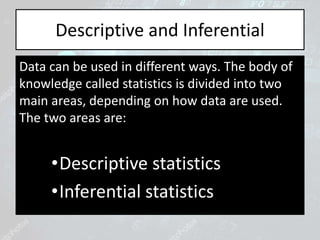 Descriptive and Inferential
Data can be used in different ways. The body of
knowledge called statistics is divided into two
main areas, depending on how data are used.
The two areas are:
•Descriptive statistics
•Inferential statistics
 