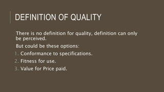DEFINITION OF QUALITY
There is no definition for quality, definition can only
be perceived.
But could be these options:
1. Conformance to specifications.
2. Fitness for use.
3. Value for Price paid.
 