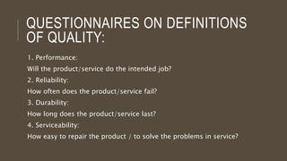 QUESTIONNAIRES ON DEFINITIONS
OF QUALITY:
1. Performance:
Will the product/service do the intended job?
2. Reliability:
How often does the product/service fail?
3. Durability:
How long does the product/service last?
4. Serviceability:
How easy to repair the product / to solve the problems in service?
 