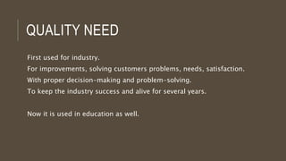 QUALITY NEED
First used for industry.
For improvements, solving customers problems, needs, satisfaction.
With proper decision-making and problem-solving.
To keep the industry success and alive for several years.
Now it is used in education as well.
 